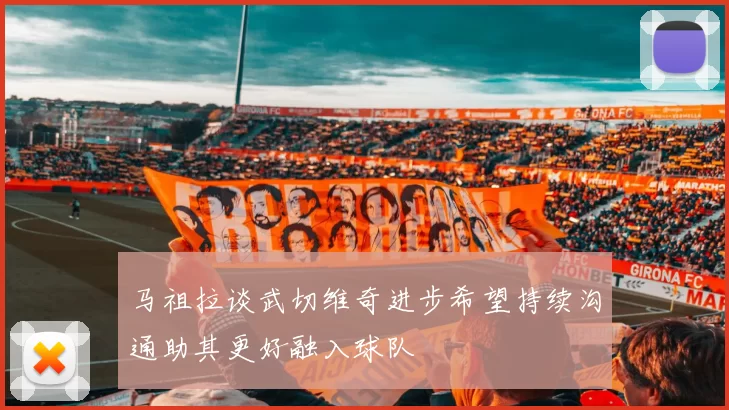 马祖拉谈武切维奇进步希望持续沟通助其更好融入球队