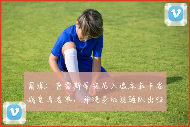 葡媒：普雷斯蒂安尼入选本菲卡客战皇马名单，并现身机场随队出征