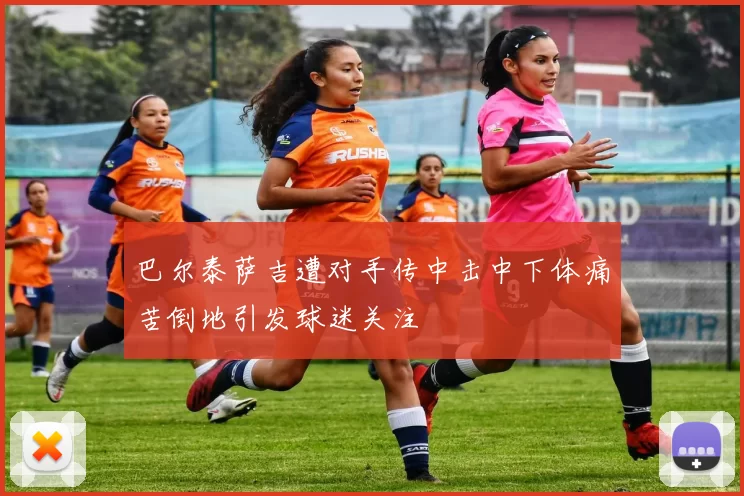 巴尔泰萨吉遭对手传中击中下体痛苦倒地引发球迷关注