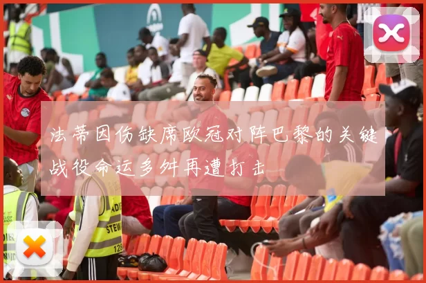 法蒂因伤缺席欧冠对阵巴黎的关键战役命运多舛再遭打击