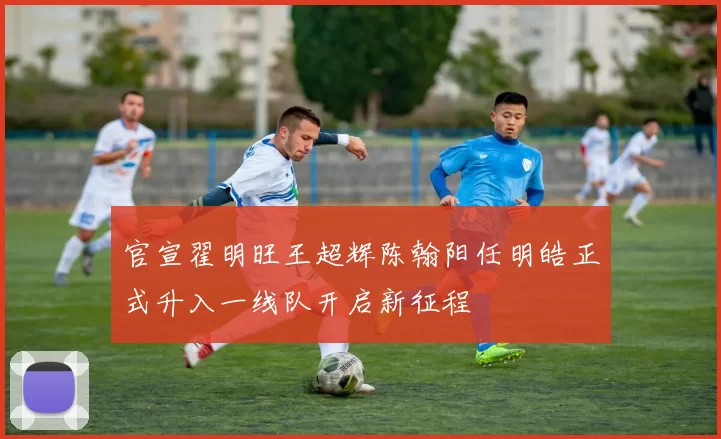 官宣翟明旺王超辉陈翰阳任明皓正式升入一线队开启新征程