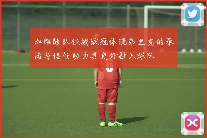 加维随队征战欧冠体现弗里克的承诺与信任助力其更好融入球队