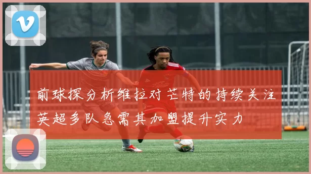 前球探分析维拉对芒特的持续关注英超多队急需其加盟提升实力
