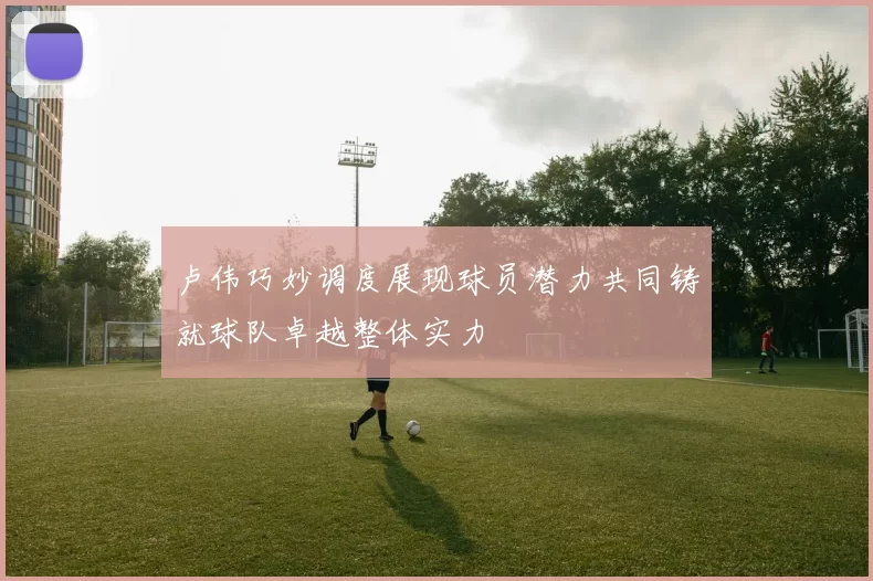 卢伟巧妙调度展现球员潜力共同铸就球队卓越整体实力