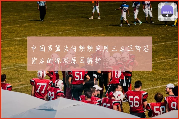 中国男篮为何频频采用三后卫阵容背后的深层原因解析