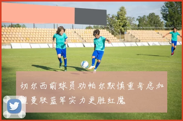 切尔西前球员劝帕尔默慎重考虑加盟曼联蓝军实力更胜红魔