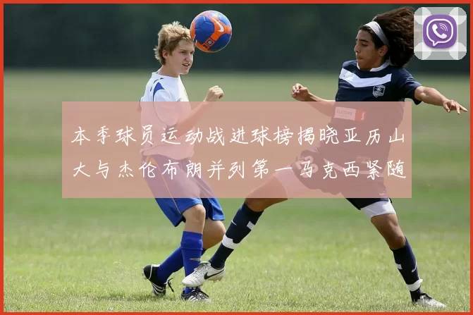 本季球员运动战进球榜揭晓亚历山大与杰伦布朗并列第一马克西紧随其后
