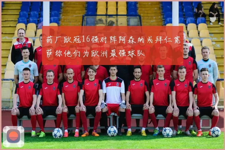 药厂欧冠16强对阵阿森纳或拜仁宽萨称他们为欧洲最强球队