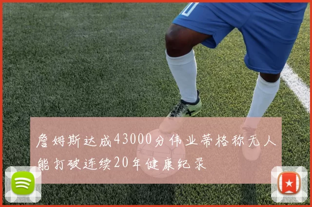 詹姆斯达成43000分伟业蒂格称无人能打破连续20年健康纪录