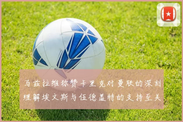 马兹拉维称赞卡里克对曼联的深刻理解埃文斯与伍德盖特的支持至关重要