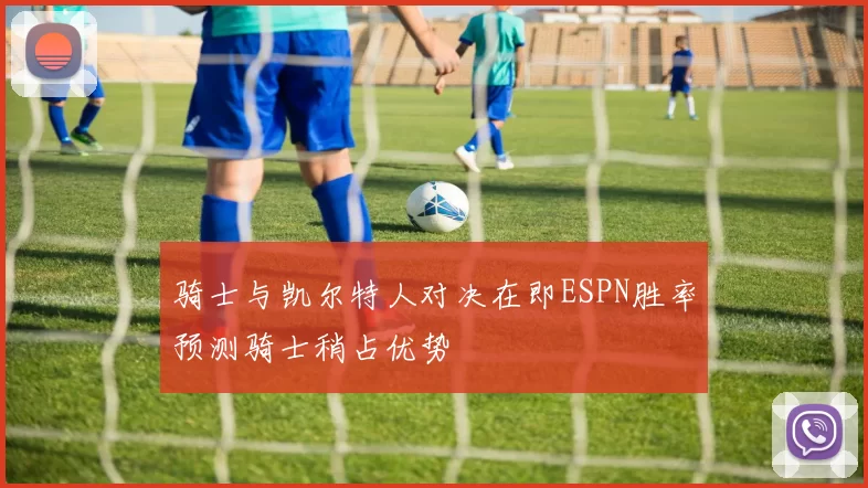 骑士与凯尔特人对决在即ESPN胜率预测骑士稍占优势