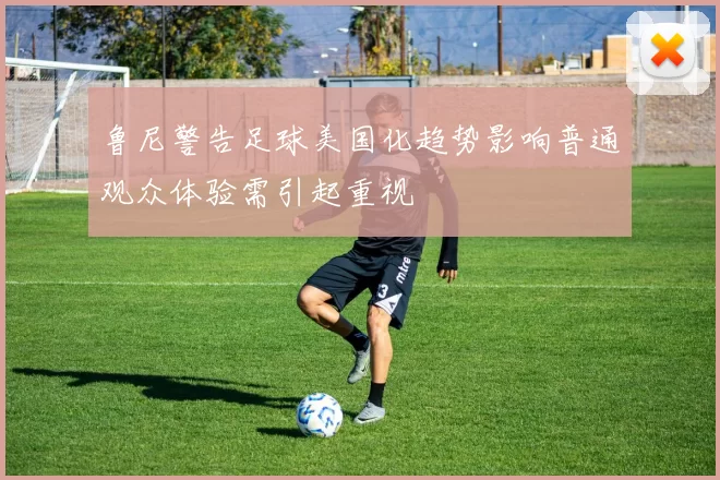 鲁尼警告足球美国化趋势影响普通观众体验需引起重视