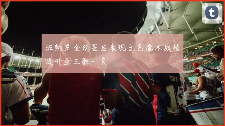 班凯罗全明星后表现出色魔术战绩提升至三胜一负