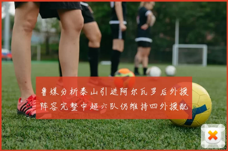 鲁媒分析泰山引进阿尔瓦罗后外援阵容完整中超六队仍维持四外援配置