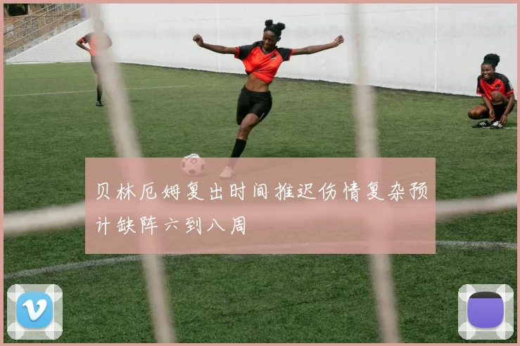 贝林厄姆复出时间推迟伤情复杂预计缺阵六到八周