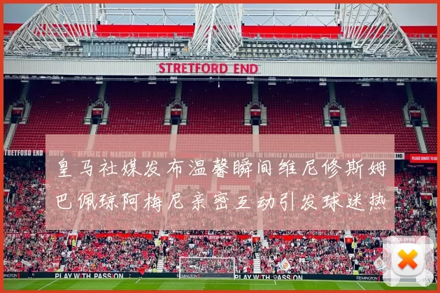 皇马社媒发布温馨瞬间维尼修斯姆巴佩琼阿梅尼亲密互动引发球迷热议