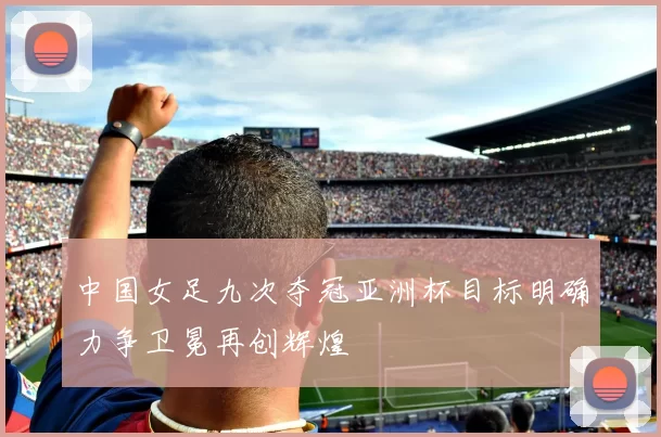 中国女足九次夺冠亚洲杯目标明确力争卫冕再创辉煌