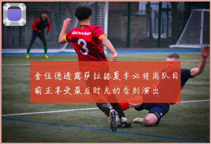 舍伍德透露萨拉赫夏季必将离队目前正享受最后时光的告别演出