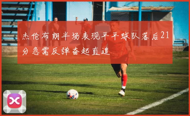 杰伦布朗半场表现平平球队落后21分急需反弹奋起直追