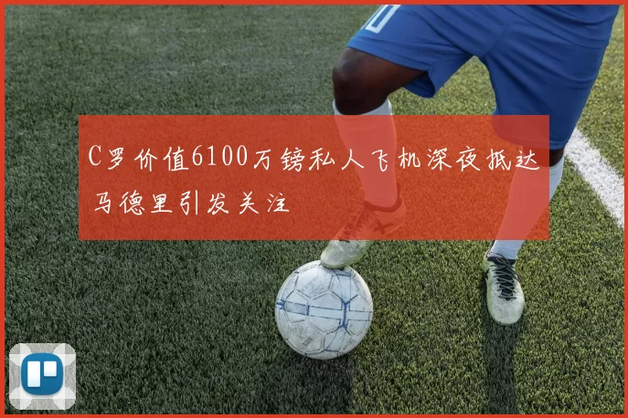 C罗价值6100万镑私人飞机深夜抵达马德里引发关注