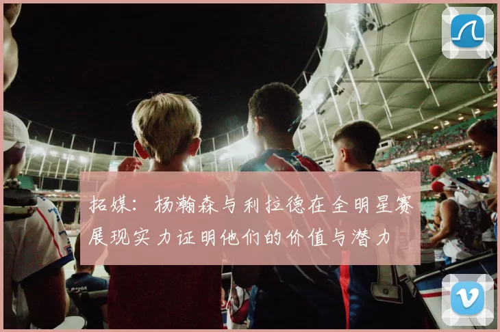 拓媒：杨瀚森与利拉德在全明星赛展现实力证明他们的价值与潜力