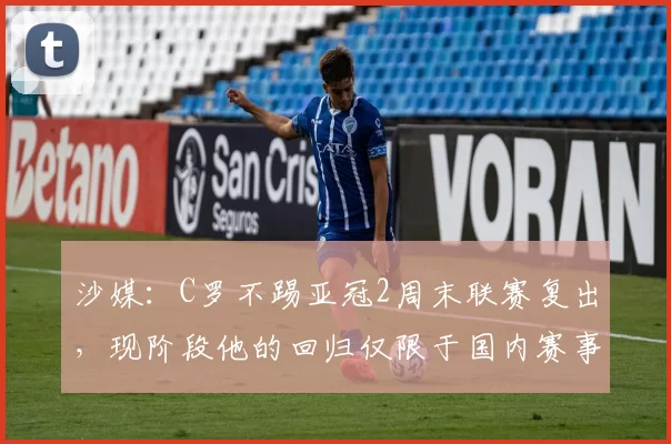 沙媒：C罗不踢亚冠2周末联赛复出，现阶段他的回归仅限于国内赛事