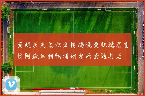 英超历史总积分榜揭晓曼联稳居首位阿森纳利物浦切尔西紧随其后
