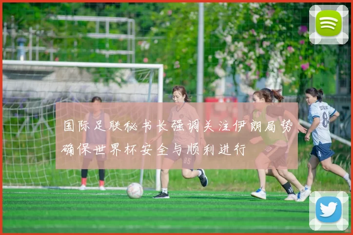 国际足联秘书长强调关注伊朗局势确保世界杯安全与顺利进行