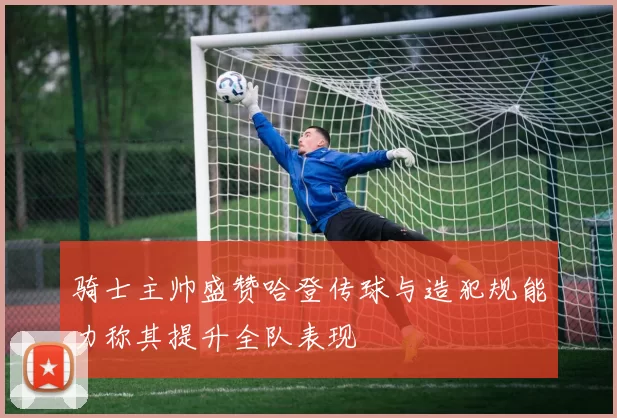 骑士主帅盛赞哈登传球与造犯规能力称其提升全队表现